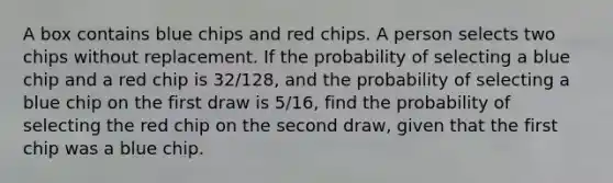 A box contains blue chips and red chips. A person selects two chips without replacement. If the probability of selecting a blue chip and a red chip is 32/128, and the probability of selecting a blue chip on the first draw is 5/16, find the probability of selecting the red chip on the second draw, given that the first chip was a blue chip.