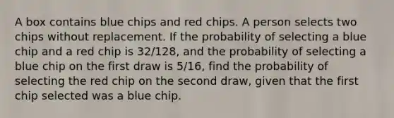 A box contains blue chips and red chips. A person selects two chips without replacement. If the probability of selecting a blue chip and a red chip is 32/128, and the probability of selecting a blue chip on the first draw is 5/16, find the probability of selecting the red chip on the second draw, given that the first chip selected was a blue chip.