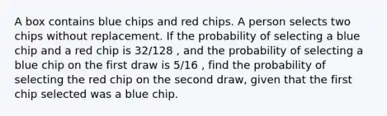 A box contains blue chips and red chips. A person selects two chips without replacement. If the probability of selecting a blue chip and a red chip is 32/128 , and the probability of selecting a blue chip on the first draw is 5/16 , find the probability of selecting the red chip on the second draw, given that the first chip selected was a blue chip.