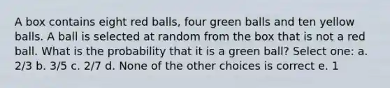 A box contains eight red balls, four green balls and ten yellow balls. A ball is selected at random from the box that is not a red ball. What is the probability that it is a green ball? Select one: a. 2/3 b. 3/5 c. 2/7 d. None of the other choices is correct e. 1