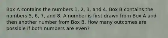 Box A contains the numbers 1, 2, 3, and 4. Box B contains the numbers 5, 6, 7, and 8. A number is first drawn from Box A and then another number from Box B. How many outcomes are possible if both numbers are even?