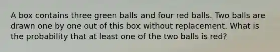 A box contains three green balls and four red balls. Two balls are drawn one by one out of this box without replacement. What is the probability that at least one of the two balls is red?