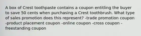 A box of Crest toothpaste contains a coupon entitling the buyer to save 50 cents when purchasing a Crest toothbrush. What type of sales promotion does this represent? -trade promotion coupon -product placement coupon -online coupon -cross coupon -freestanding coupon