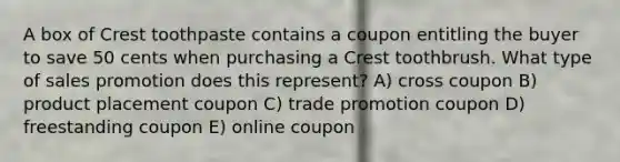 A box of Crest toothpaste contains a coupon entitling the buyer to save 50 cents when purchasing a Crest toothbrush. What type of sales promotion does this represent? A) cross coupon B) product placement coupon C) trade promotion coupon D) freestanding coupon E) online coupon