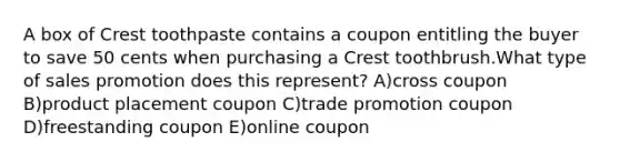 A box of Crest toothpaste contains a coupon entitling the buyer to save 50 cents when purchasing a Crest toothbrush.What type of sales promotion does this represent? A)cross coupon B)product placement coupon C)trade promotion coupon D)freestanding coupon E)online coupon