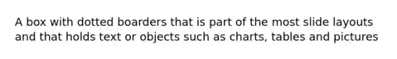 A box with dotted boarders that is part of the most slide layouts and that holds text or objects such as charts, tables and pictures