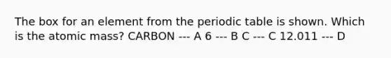 The box for an element from <a href='https://www.questionai.com/knowledge/kIrBULvFQz-the-periodic-table' class='anchor-knowledge'>the periodic table</a> is shown. Which is the atomic mass? CARBON --- A 6 --- B C --- C 12.011 --- D