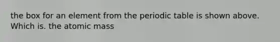 the box for an element from the periodic table is shown above. Which is. the atomic mass