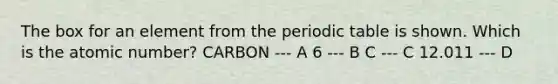 The box for an element from <a href='https://www.questionai.com/knowledge/kIrBULvFQz-the-periodic-table' class='anchor-knowledge'>the periodic table</a> is shown. Which is the atomic number? CARBON --- A 6 --- B C --- C 12.011 --- D