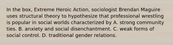 In the box, Extreme Heroic Action, sociologist Brendan Maguire uses structural theory to hypothesize that professional wrestling is popular in social worlds characterized by A. strong community ties. B. anxiety and social disenchantment. C. weak forms of social control. D. traditional gender relations.