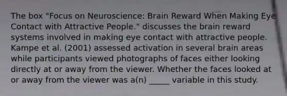 The box "Focus on Neuroscience: Brain Reward When Making Eye Contact with Attractive People." discusses the brain reward systems involved in making eye contact with attractive people. Kampe et al. (2001) assessed activation in several brain areas while participants viewed photographs of faces either looking directly at or away from the viewer. Whether the faces looked at or away from the viewer was a(n) _____ variable in this study.