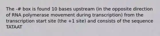 The -# box is found 10 bases upstream (in the opposite direction of RNA polymerase movement during transcription) from the transcription start site (the +1 site) and consists of the sequence TATAAT