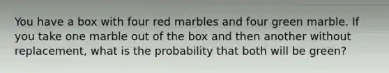 You have a box with four red marbles and four green marble. If you take one marble out of the box and then another without replacement, what is the probability that both will be green?