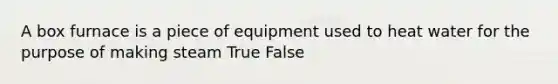 A box furnace is a piece of equipment used to heat water for the purpose of making steam True False