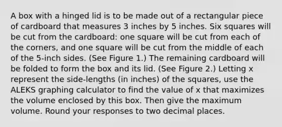 A box with a hinged lid is to be made out of a rectangular piece of cardboard that measures 3 inches by 5 inches. Six squares will be cut from the cardboard: one square will be cut from each of the corners, and one square will be cut from the middle of each of the 5-inch sides. (See Figure 1.) The remaining cardboard will be folded to form the box and its lid. (See Figure 2.) Letting x represent the side-lengths (in inches) of the squares, use the ALEKS graphing calculator to find the value of x that maximizes the volume enclosed by this box. Then give the maximum volume. Round your responses to two decimal places.