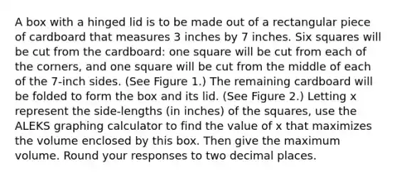 A box with a hinged lid is to be made out of a rectangular piece of cardboard that measures 3 inches by 7 inches. Six squares will be cut from the cardboard: one square will be cut from each of the corners, and one square will be cut from the middle of each of the 7-inch sides. (See Figure 1.) The remaining cardboard will be folded to form the box and its lid. (See Figure 2.) Letting x represent the side-lengths (in inches) of the squares, use the ALEKS graphing calculator to find the value of x that maximizes the volume enclosed by this box. Then give the maximum volume. Round your responses to two decimal places.