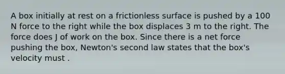 A box initially at rest on a frictionless surface is pushed by a 100 N force to the right while the box displaces 3 m to the right. The force does J of work on the box. Since there is a net force pushing the box, Newton's second law states that the box's velocity must .