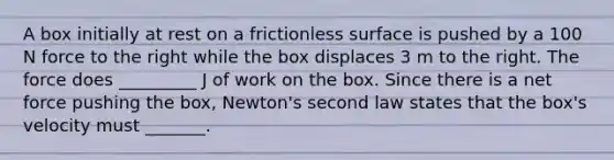 A box initially at rest on a frictionless surface is pushed by a 100 N force to the right while the box displaces 3 m to the right. The force does _________ J of work on the box. Since there is a net force pushing the box, Newton's second law states that the box's velocity must _______.