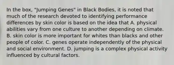 In the box, "Jumping Genes" in Black Bodies, it is noted that much of the research devoted to identifying performance differences by skin color is based on the idea that A. physical abilities vary from one culture to another depending on climate. B. skin color is more important for whites than blacks and other people of color. C. genes operate independently of the physical and social environment. D. jumping is a complex physical activity influenced by cultural factors.