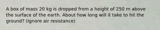 A box of mass 20 kg is dropped from a height of 250 m above the surface of the earth. About how long will it take to hit the ground? (Ignore air resistance)