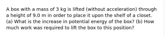 A box with a mass of 3 kg is lifted (without acceleration) through a height of 9.0 m in order to place it upon the shelf of a closet. (a) What is the increase in potential energy of the box? (b) How much work was required to lift the box to this position?