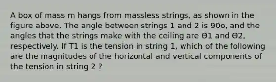 A box of mass m hangs from massless strings, as shown in the figure above. The angle between strings 1 and 2 is 90o, and the angles that the strings make with the ceiling are Ѳ1 and Ѳ2, respectively. If T1 is the tension in string 1, which of the following are the magnitudes of the horizontal and vertical components of the tension in string 2 ?