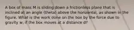 A box of mass M is sliding down a frictionless plane that is inclined at an angle (theta) above the horizontal, as shown in the figure. What is the work done on the box by the force due to gravity w, if the box moves at a distance d?