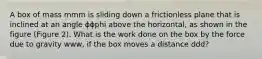 A box of mass mmm is sliding down a frictionless plane that is inclined at an angle ϕϕphi above the horizontal, as shown in the figure (Figure 2). What is the work done on the box by the force due to gravity www, if the box moves a distance ddd?