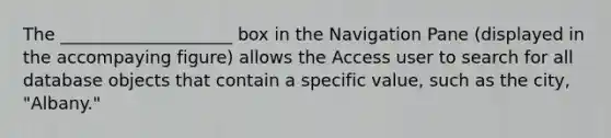 The ____________________ box in the Navigation Pane (displayed in the accompaying figure) allows the Access user to search for all database objects that contain a specific value, such as the city, "Albany."