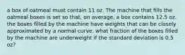 a box of oatmeal must contain 11 oz. The machine that fills the oatmeal boxes is set so​ that, on​ average, a box contains 12.5 oz. the boxes filled by the machine have weights that can be closely approximated by a normal curve. what fraction of the boxes filled by the machine are underweight if the standard deviation is 0.5 oz?