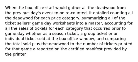 When the box office staff would gather all the deadwood from the previous day's event to be re-counted. It entailed counting all the deadwood for each price category, summarizing all of the ticket sellers' game day worksheets into a master, accounting for all the sales of tickets for each category that occurred prior to game day whether as a season ticket, a group ticket or an individual ticket sold at the box office window, and comparing the total sold plus the deadwood to the number of tickets printed for that game a reported on the certified manifest provided by the printer