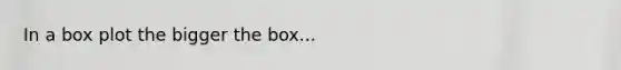 In a box plot the bigger the box...