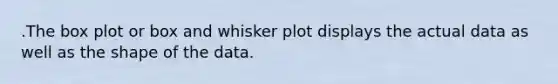 .The box plot or box and whisker plot displays the actual data as well as the shape of the data.