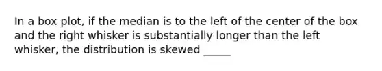 In a box plot, if the median is to the left of the center of the box and the right whisker is substantially longer than the left whisker, the distribution is skewed _____