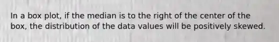 In a box plot, if the median is to the right of the center of the box, the distribution of the data values will be positively skewed.