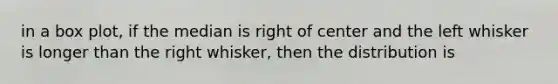 in a box plot, if the median is right of center and the left whisker is longer than the right whisker, then the distribution is
