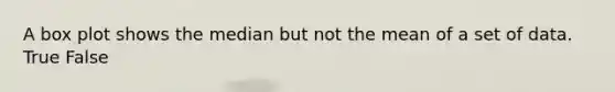 A box plot shows the median but not the mean of a set of data. True False