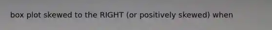 box plot skewed to the RIGHT (or positively skewed) when