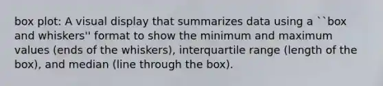 box plot: A visual display that summarizes data using a ``box and whiskers'' format to show the minimum and maximum values (ends of the whiskers), interquartile range (length of the box), and median (line through the box).