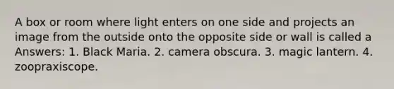 A box or room where light enters on one side and projects an image from the outside onto the opposite side or wall is called a Answers: 1. Black Maria. 2. camera obscura. 3. magic lantern. 4. zoopraxiscope.