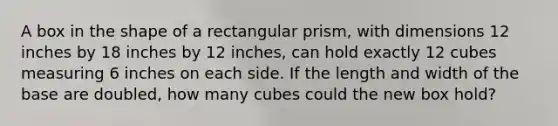 A box in the shape of a rectangular prism, with dimensions 12 inches by 18 inches by 12 inches, can hold exactly 12 cubes measuring 6 inches on each side. If the length and width of the base are doubled, how many cubes could the new box hold?