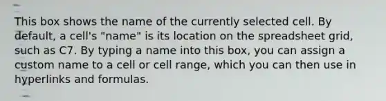 This box shows the name of the currently selected cell. By default, a cell's "name" is its location on the spreadsheet grid, such as C7. By typing a name into this box, you can assign a custom name to a cell or cell range, which you can then use in hyperlinks and formulas.