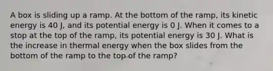 A box is sliding up a ramp. At the bottom of the ramp, its kinetic energy is 40 J, and its potential energy is 0 J. When it comes to a stop at the top of the ramp, its potential energy is 30 J. What is the increase in thermal energy when the box slides from the bottom of the ramp to the top of the ramp?