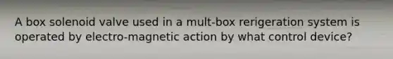 A box solenoid valve used in a mult-box rerigeration system is operated by electro-magnetic action by what control device?