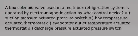 A box solenoid valve used in a multi-box refrigeration system is operated by electro-magnetic action by what control device? a.) suction pressure actuated pressure switch b.) box temperature actuated thermostat c.) evaporator outlet temperature actuated thermostat d.) discharge pressure actuated pressure switch