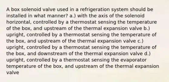 A box solenoid valve used in a refrigeration system should be installed in what manner? a.) with the axis of the solenoid horizontal, controlled by a thermostat sensing the temperature of the box, and upstream of the thermal expansion valve b.) upright, controlled by a thermostat sensing the temperature of the box, and upstream of the thermal expansion valve c.) upright, controlled by a thermostat sensing the temperature of the box, and downstream of the thermal expansion valve d.) upright, controlled by a thermostat sensing the evaporator temperature of the box, and upstream of the thermal expansion valve