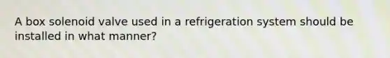 A box solenoid valve used in a refrigeration system should be installed in what manner?