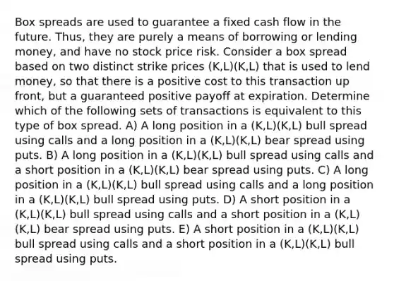 Box spreads are used to guarantee a fixed cash flow in the future. Thus, they are purely a means of borrowing or lending money, and have no stock price risk. Consider a box spread based on two distinct strike prices (K,L)(K,L) that is used to lend money, so that there is a positive cost to this transaction up front, but a guaranteed positive payoff at expiration. Determine which of the following sets of transactions is equivalent to this type of box spread. A) A long position in a (K,L)(K,L) bull spread using calls and a long position in a (K,L)(K,L) bear spread using puts. B) A long position in a (K,L)(K,L) bull spread using calls and a short position in a (K,L)(K,L) bear spread using puts. C) A long position in a (K,L)(K,L) bull spread using calls and a long position in a (K,L)(K,L) bull spread using puts. D) A short position in a (K,L)(K,L) bull spread using calls and a short position in a (K,L)(K,L) bear spread using puts. E) A short position in a (K,L)(K,L) bull spread using calls and a short position in a (K,L)(K,L) bull spread using puts.