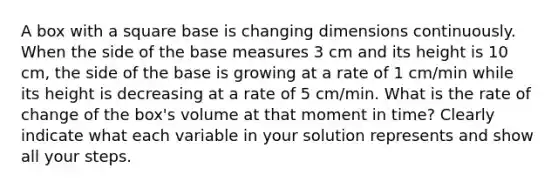 A box with a square base is changing dimensions continuously. When the side of the base measures 3 cm and its height is 10 cm, the side of the base is growing at a rate of 1 cm/min while its height is decreasing at a rate of 5 cm/min. What is the rate of change of the box's volume at that moment in time? Clearly indicate what each variable in your solution represents and show all your steps.