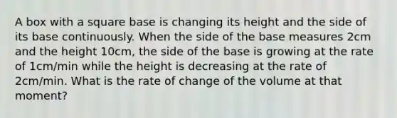 A box with a square base is changing its height and the side of its base continuously. When the side of the base measures 2cm and the height 10cm, the side of the base is growing at the rate of 1cm/min while the height is decreasing at the rate of 2cm/min. What is the rate of change of the volume at that moment?